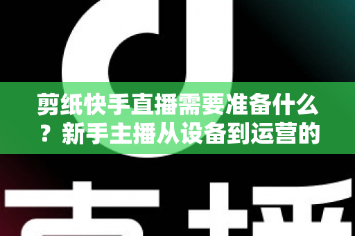 剪纸快手直播需要准备什么?新手主播从设备到运营的全方位开播指南 剪纸快手直播需要准备什么?新手主播从设备到运营的全方位开播指南