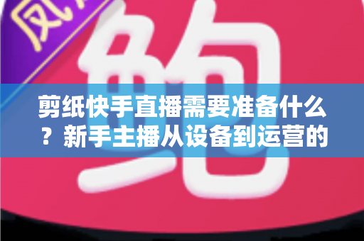 剪纸快手直播需要准备什么？新手主播从设备到运营的全方位开播指南
