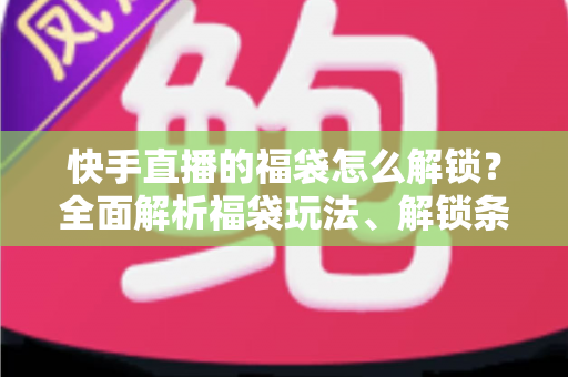快手直播的福袋怎么解锁？全面解析福袋玩法、解锁条件与实用技巧指南