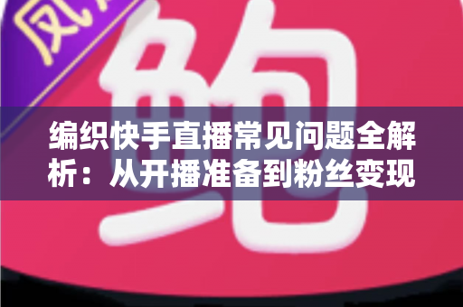 编织快手直播常见问题全解析：从开播准备到粉丝变现的实用指南
