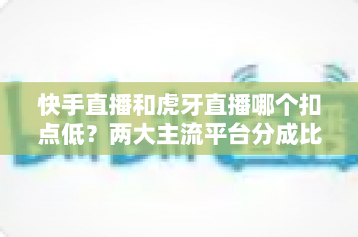 快手直播和虎牙直播哪个扣点低?两大主流平台分成比例全面解析,助主播选对起步阵地 快手直播和虎牙直播哪个扣点低?两大主流平台分成比例全面解析,助主播选对起步阵地
