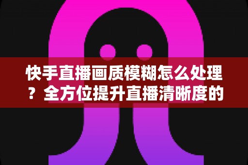 快手直播画质模糊怎么处理?全方位提升直播清晰度的实用指南 快手直播画质模糊怎么处理?全方位提升直播清晰度的实用指南