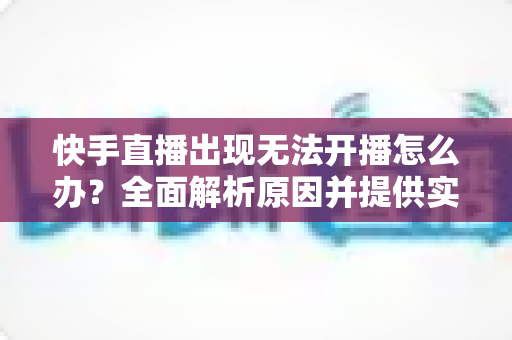 快手直播出现无法开播怎么办？全面解析原因并提供实用解决方案