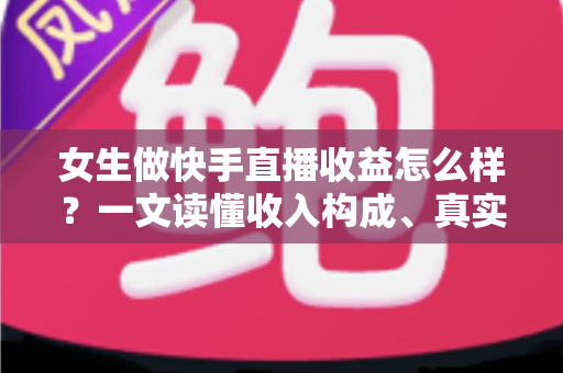 女生做快手直播收益怎么样？一文读懂收入构成、真实水平与涨薪秘诀