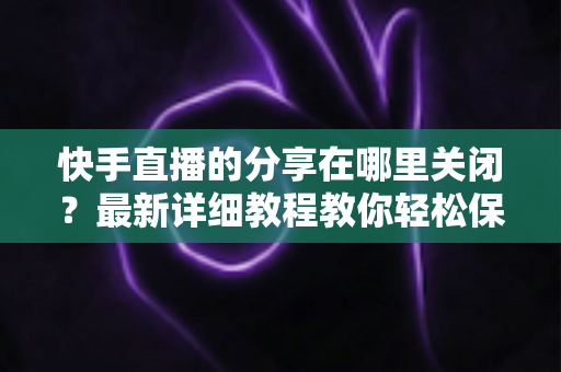 快手直播的分享在哪里关闭？最新详细教程教你轻松保护直播隐私