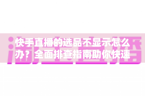 快手直播的选品不显示怎么办？全面排查指南助你快速恢复正常带货