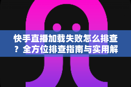 快手直播加载失败怎么排查？全方位排查指南与实用解决方法一学就会