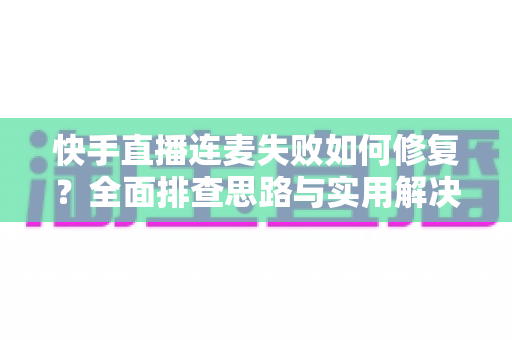 快手直播连麦失败如何修复？全面排查思路与实用解决方案一文讲透