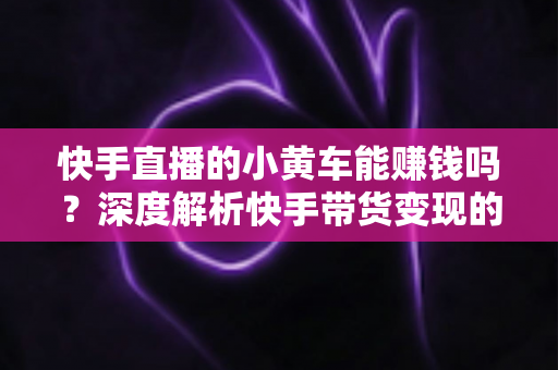 快手直播的小黄车能赚钱吗?深度解析快手带货变现的真实收益与实用攻略 快手直播的小黄车能赚钱吗?深度解析快手带货变现的真实收益与实用攻略
