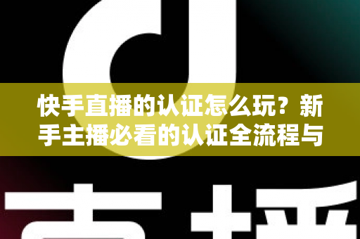 快手直播的认证怎么玩？新手主播必看的认证全流程与实操指南