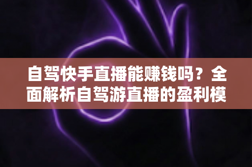 自驾快手直播能赚钱吗？全面解析自驾游直播的盈利模式、真实收入与新手实战攻略
