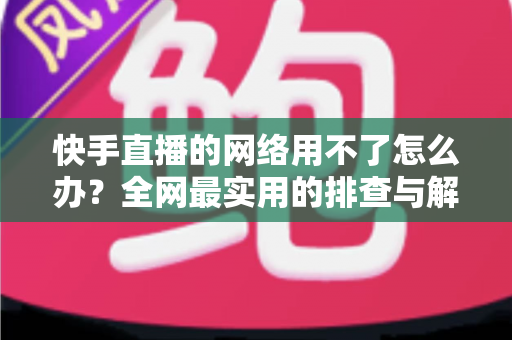 快手直播的网络用不了怎么办？全网最实用的排查与解决指南