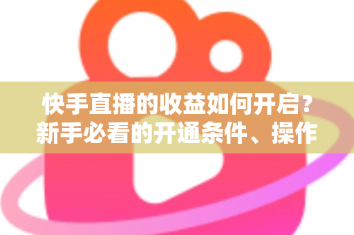 快手直播的收益如何开启？新手必看的开通条件、操作步骤与提现全攻略