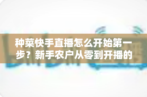 种菜快手直播怎么开始第一步？新手农户从零到开播的完整实战指南