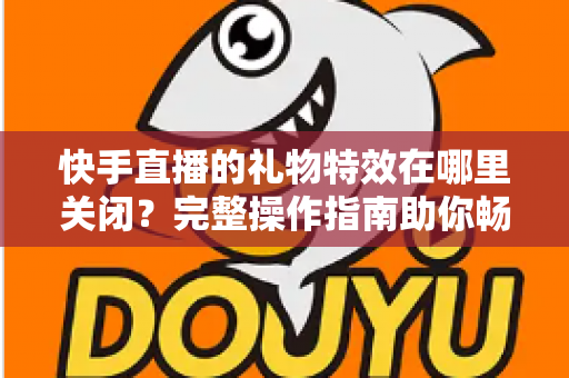 快手直播的礼物特效在哪里关闭？完整操作指南助你畅享清爽直播间