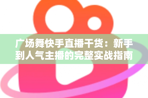 广场舞快手直播干货：新手到人气主播的完整实战指南