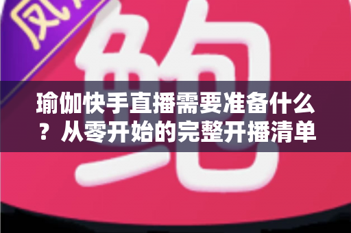 瑜伽快手直播需要准备什么？从零开始的完整开播清单与实战攻略