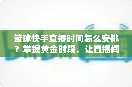 篮球快手直播时间怎么安排?掌握黄金时段,让直播间人气翻倍的完整攻略 篮球快手直播时间怎么安排?掌握黄金时段,让直播间人气翻倍的完整攻略