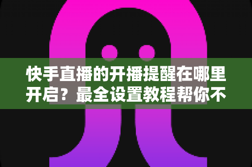 快手直播的开播提醒在哪里开启？最全设置教程帮你不错过任何精彩直播