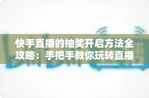 快手直播的抽奖开启方法全攻略：手把手教你玩转直播间抽奖，轻松提升人气与互动率