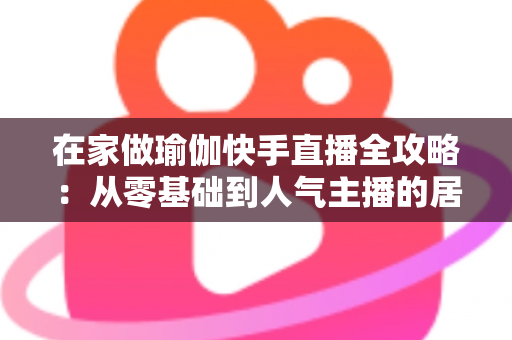 在家做瑜伽快手直播全攻略：从零基础到人气主播的居家瑜伽实战指南