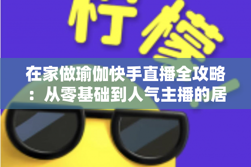在家做瑜伽快手直播全攻略：从零基础到人气主播的居家瑜伽实战指南