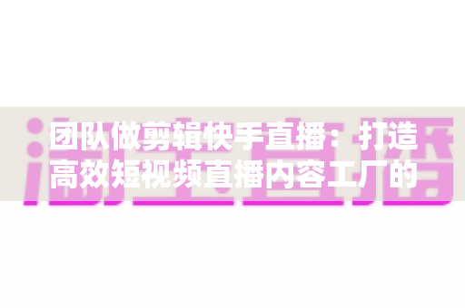团队做剪辑快手直播：打造高效短视频直播内容工厂的完整指南