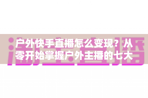 户外快手直播怎么变现？从零开始掌握户外主播的七大赚钱方法与实战指南
