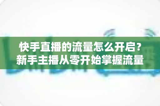 快手直播的流量怎么开启?新手主播从零开始掌握流量开启与运营的完整指南 快手直播的流量怎么开启?新手主播从零开始掌握流量开启与运营的完整指南