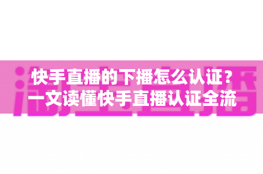 快手直播的下播怎么认证？一文读懂快手直播认证全流程与下播后操作指南