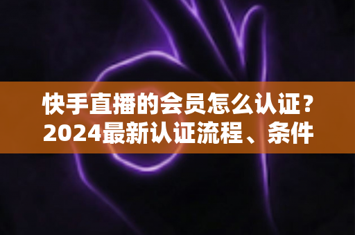 快手直播的会员怎么认证?2024最新认证流程、条件与常见问题全解析 快手直播的会员怎么认证?2024最新认证流程、条件与常见问题全解析