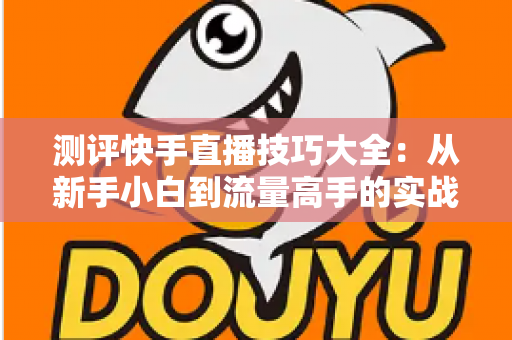 测评快手直播技巧大全:从新手小白到流量高手的实战进阶指南 测评快手直播技巧大全:从新手小白到流量高手的实战进阶指南