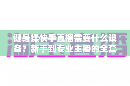 健身操快手直播需要什么设备?新手到专业主播的全套装备清单与搭建指南 健身操快手直播需要什么设备?新手到专业主播的全套装备清单与搭建指南