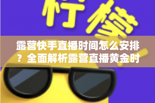 露营快手直播时间怎么安排?全面解析露营直播黄金时段规划指南 露营快手直播时间怎么安排?全面解析露营直播黄金时段规划指南