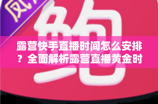 露营快手直播时间怎么安排?全面解析露营直播黄金时段规划指南 露营快手直播时间怎么安排?全面解析露营直播黄金时段规划指南