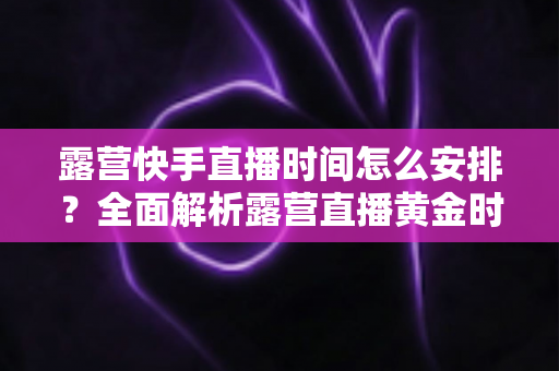 露营快手直播时间怎么安排？全面解析露营直播黄金时段规划指南
