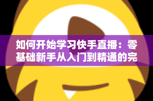 如何开始学习快手直播：零基础新手从入门到精通的完整实战指南