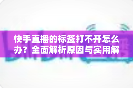 快手直播的标签打不开怎么办？全面解析原因与实用解决方法指南
