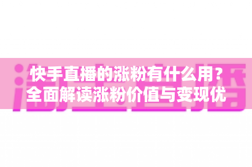 快手直播的涨粉有什么用？全面解读涨粉价值与变现优势