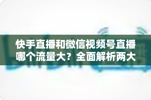 快手直播和微信视频号直播哪个流量大？全面解析两大直播平台的流量真相与运营策略