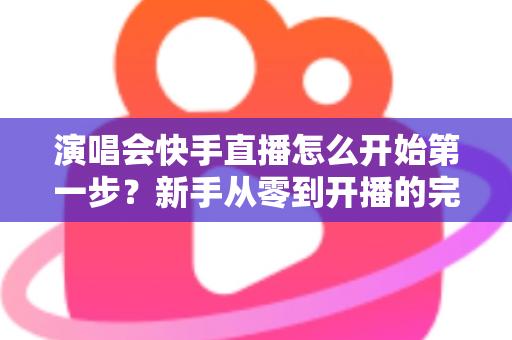 演唱会快手直播怎么开始第一步？新手从零到开播的完整实战指南
