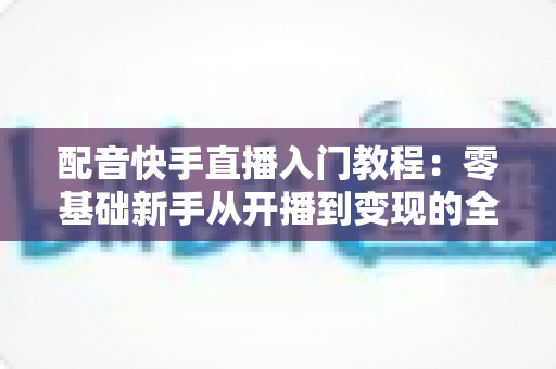 配音快手直播入门教程:零基础新手从开播到变现的全流程指南 配音快手直播入门教程:零基础新手从开播到变现的全流程指南
