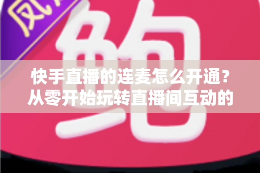快手直播的连麦怎么开通？从零开始玩转直播间互动的完整教程与实用指南