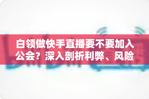 白领做快手直播要不要加入公会？深入剖析利弊、风险与选择策略，助你少走弯路