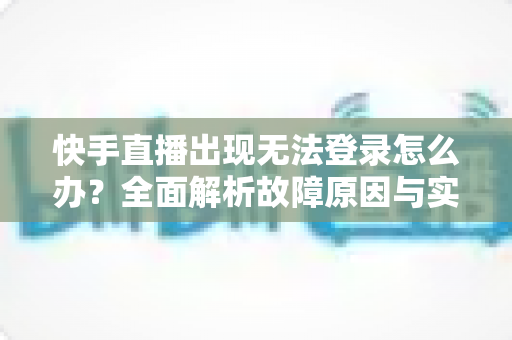 快手直播出现无法登录怎么办？全面解析故障原因与实用解决方案指南