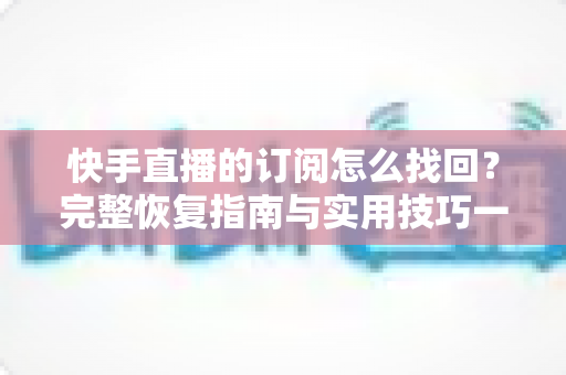 快手直播的订阅怎么找回？完整恢复指南与实用技巧一网打尽
