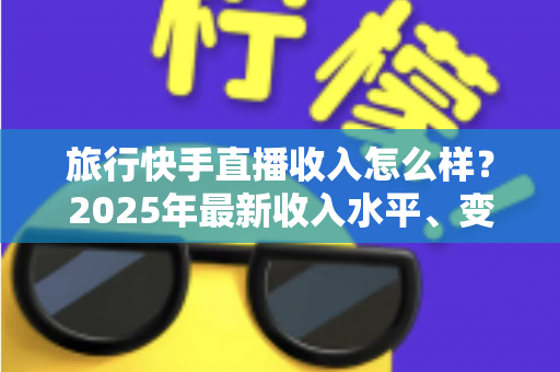 旅行快手直播收入怎么样？2025年最新收入水平、变现方式与赚钱攻略全面解析