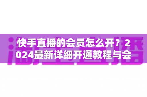 快手直播的会员怎么开？2024最新详细开通教程与会员特权全解析