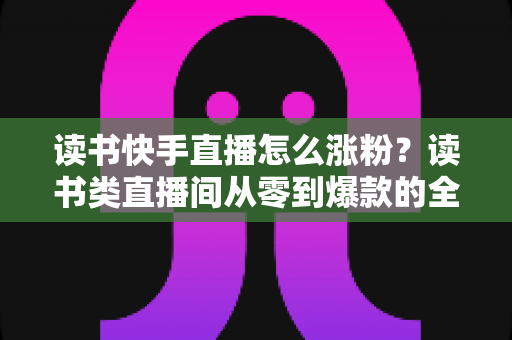 读书快手直播怎么涨粉？读书类直播间从零到爆款的全流程涨粉运营指南