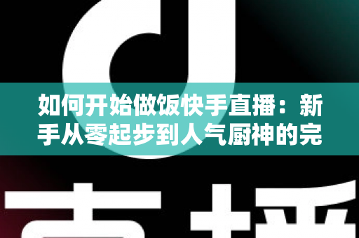 如何开始做饭快手直播：新手从零起步到人气厨神的完整实战指南